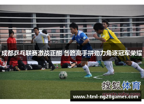 成都乒乓联赛激战正酣 各路高手拼劲力角逐冠军荣耀