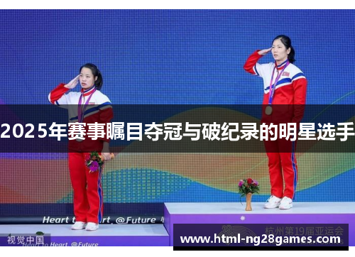 2025年赛事瞩目夺冠与破纪录的明星选手