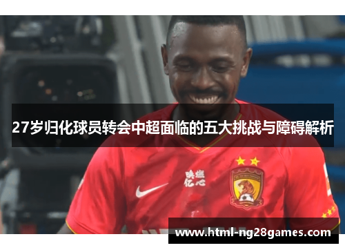 27岁归化球员转会中超面临的五大挑战与障碍解析