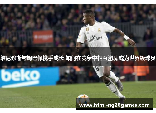 维尼修斯与姆巴佩携手成长 如何在竞争中相互激励成为世界级球员