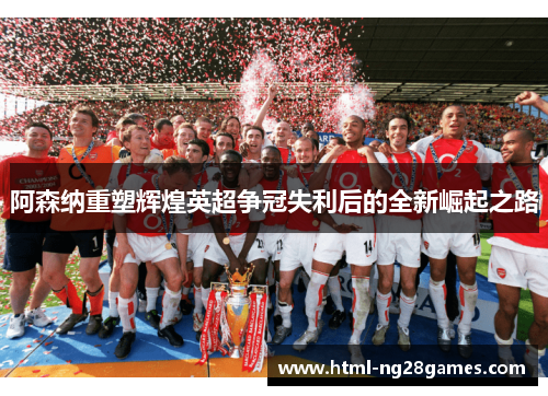 阿森纳重塑辉煌英超争冠失利后的全新崛起之路