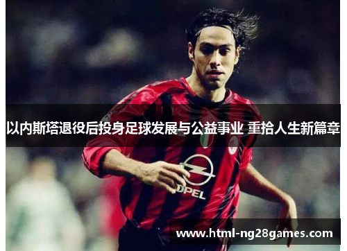 以内斯塔退役后投身足球发展与公益事业 重拾人生新篇章