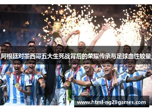阿根廷对墨西哥五大生死战背后的荣耀传承与足球血性较量