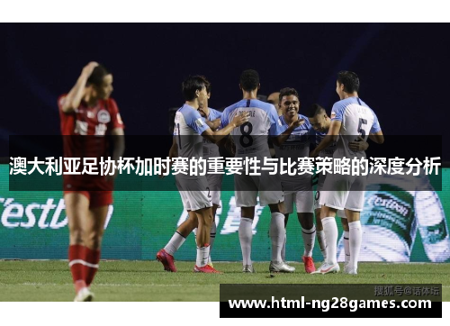 澳大利亚足协杯加时赛的重要性与比赛策略的深度分析 澳大利亚足协杯加时赛的重要性与比赛策略的深度分析
