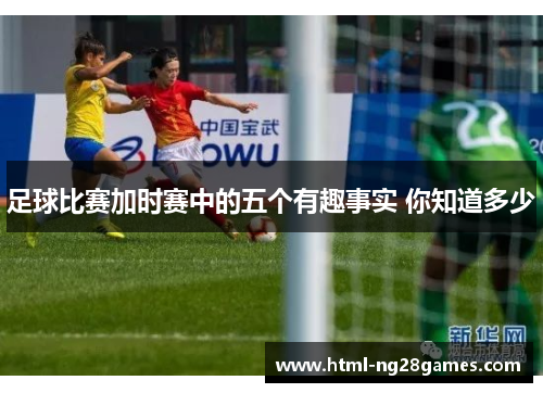 足球比赛加时赛中的五个有趣事实 你知道多少