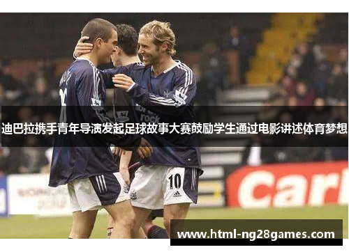 迪巴拉携手青年导演发起足球故事大赛鼓励学生通过电影讲述体育梦想