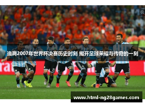 追溯2007年世界杯决赛历史时刻 揭开足球荣耀与传奇的一刻 追溯2007年世界杯决赛历史时刻 揭开足球荣耀与传奇的一刻