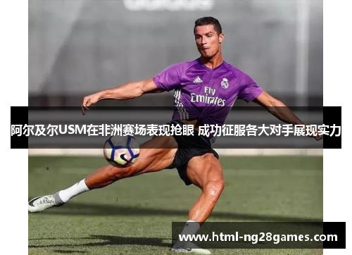 阿尔及尔USM在非洲赛场表现抢眼 成功征服各大对手展现实力 阿尔及尔USM在非洲赛场表现抢眼 成功征服各大对手展现实力