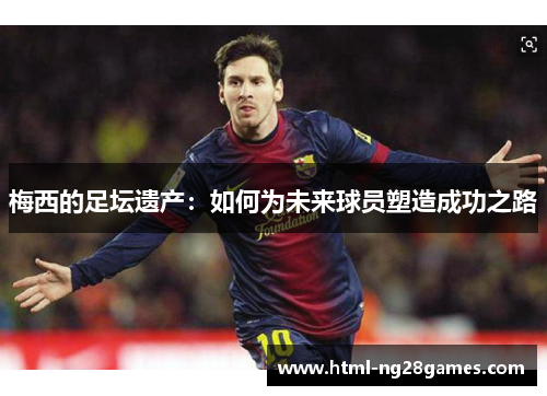 梅西的足坛遗产:如何为未来球员塑造成功之路 梅西的足坛遗产:如何为未来球员塑造成功之路