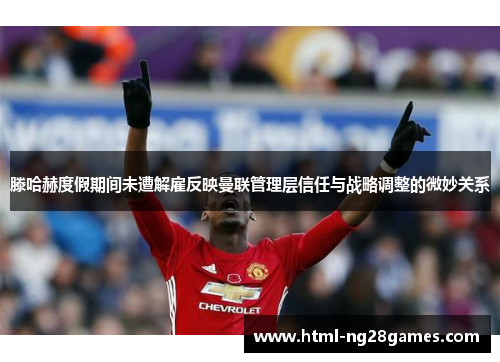 滕哈赫度假期间未遭解雇反映曼联管理层信任与战略调整的微妙关系