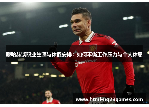 滕哈赫谈职业生涯与休假安排：如何平衡工作压力与个人休息