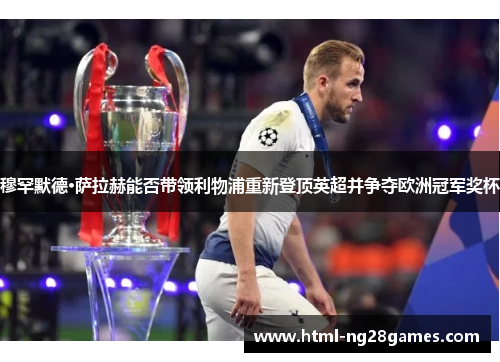 穆罕默德·萨拉赫能否带领利物浦重新登顶英超并争夺欧洲冠军奖杯 穆罕默德·萨拉赫能否带领利物浦重新登顶英超并争夺欧洲冠军奖杯