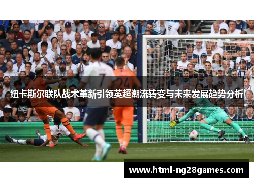 纽卡斯尔联队战术革新引领英超潮流转变与未来发展趋势分析