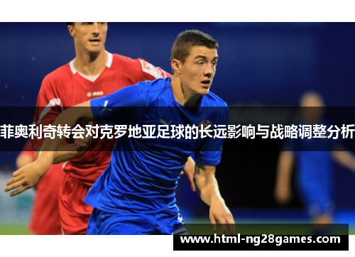 菲奥利奇转会对克罗地亚足球的长远影响与战略调整分析 菲奥利奇转会对克罗地亚足球的长远影响与战略调整分析