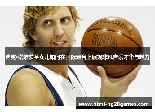 迪克·诺维茨基女儿如何在国际舞台上展现非凡音乐才华与魅力